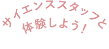 サイエンススタッフと体験しよう！